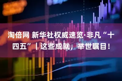 淘倍网 新华社权威速览·非凡“十四五”｜这些成就，举世瞩目！